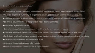 Beneficios estéticos de la gimnasia facial
Los beneficios de esta gimnasia están relacionados con el atractivo de la piel y la prevención del envejecimiento:
• Favorece el aporte de nutrientes y de oxígeno a las células, gracias a que mejoran la circulación sanguínea.
• Contribuye a reafirmar el tejido cutáneo y a tonificar la musculatura del rostro, lo que resulta en un lifting natural.
• Se eliminan células muertas y toxinas gracias al efecto de drenaje linfático.
• Promueve la regeneración celular.
• Se previene la aparición de arrugas faciales y se difuminan las que ya existen en la cara.
• Contribuye a mantener la elasticidad y movilidad de los músculos cutáneos e impide la flacidez en el rostro.
• Se elimina la tensión del rostro y de la cabeza, lo que ayuda a minimizar cefaleas y dolores de cuello y de mandíbula.
• Puede ayudar a incrementar el volumen de los labios.
• Ayuda a la vista cansada y aporta brillo a los ojos.
• Mejora la percepción de ti misma al verte al espejo cada día.
 
