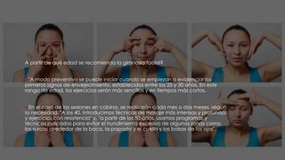 A partir de qué edad se recomienda la gimnasia facial?
"A modo preventivo se puede iniciar cuando se empiezan a evidenciar los
primeros signos de envejecimiento, establecidos entre los 25 y 30 años. En este
rango de edad, los ejercicios serán más sencillos y en tiempos más cortos.
En el caso de las sesiones en cabina, se realizarán cada mes o dos meses, según
la necesidad. "A los 40, introducimos técnicas de masaje más intensas y profundas
y ejercicios con resistencia" y, "a partir de los 50 años, usamos programas y
técnicas indicadas para evitar el hundimiento excesivo de algunas zonas como
los surcos alrededor de la boca, la papada y el cuello y las bolsas de los ojos".
 