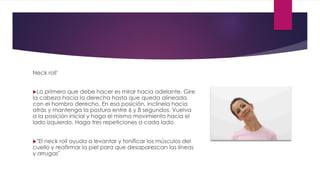 Neck roll'
Lo primero que debe hacer es mirar hacia adelante. Gire
la cabeza hacia la derecha hasta que queda alineada
con el hombro derecho. En esa posición, inclínela hacia
atrás y mantenga la postura entre 6 y 8 segundos. Vuelva
a la posición inicial y haga el mismo movimiento hacia el
lado izquierdo. Haga tres repeticiones a cada lado.
"El neck roll ayuda a levantar y tonificar los músculos del
cuello y reafirmar la piel para que desaparezcan las líneas
y arrugas"
 
