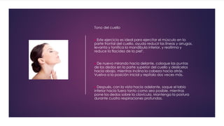 Tono del cuello
Este ejercicio es ideal para ejercitar el músculo en la
parte frontal del cuello, ayuda reducir las líneas y arrugas,
levanta y tonifica la mandíbula inferior, y reafirma y
reduce la flacidez de la piel".
De nuevo mirando hacia delante, coloque las puntas
de los dedos en la parte superior del cuello y deslícelos
hacia abajo, mientras inclina la cabeza hacia atrás.
Vuelva a la posición inicial y repítalo dos veces más.
Después, con la vista hacia adelante, saque el labio
inferior hacia fuera tanto como sea posible, mientras
pone los dedos sobre la clavícula. Mantenga la postura
durante cuatro respiraciones profundas.
 