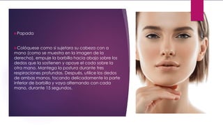 Papada
Colóquese como si sujetara su cabeza con a
mano (como se muestra en la imagen de la
derecha), empuje la barbilla hacia abajo sobre los
dedos que la sostienen y apoye el codo sobre la
otra mano. Mantega la postura durante tres
respiraciones profundas. Después, utilice los dedos
de ambas manos, tocando delicadamente la parte
inferior de barbilla y vaya alternando con cada
mano, durante 15 segundos.
 