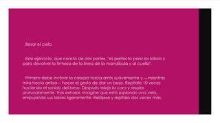 Besar el cielo
Este ejercicio, que consta de dos partes, "es perfecto para los labios y
para devolver la firmeza de la línea de la mandíbula y al cuello".
Primero debe inclinar la cabeza hacia atrás suavemente y —mientras
mira hacia arriba— hacer el gesto de dar un beso. Repítalo 10 veces
haciendo el sonido del beso. Después relaje la cara y respire
profundamente. Tras exhalar, imagine que está soplando una vela,
empujando sus labios ligeramente. Relájese y repítalo dos veces más.
 