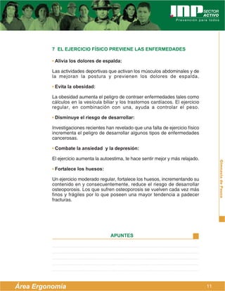 7 EL EJERCICIO FÍSICO PREVIENE LAS ENFERMEDADES

          • Alivia los dolores de espalda:

          Las actividades deportivas que activan los músculos abdominales y de
          la mejoran la postura y previenen los dolores de espalda.

          • Evita la obesidad:

          La obesidad aumenta el peligro de contraer enfermedades tales como
          cálculos en la vesícula biliar y los trastornos cardíacos. El ejercicio
          regular, en combinación con una, ayuda a controlar el peso.

          • Disminuye el riesgo de desarrollar:

          Investigaciones recientes han revelado que una falta de ejercicio físico
          incrementa el peligro de desarrollar algunos tipos de enfermedades
          cancerosas.

          • Combate la ansiedad y la depresión:

          El ejercicio aumenta la autoestima, te hace sentir mejor y más relajado.




                                                                                          Gimnasia de Pausa
          • Fortalece los huesos:

          Un ejercicio moderado regular, fortalece los huesos, incrementando su
          contenido en y consecuentemente, reduce el riesgo de desarrollar
          osteoporosis. Los que sufren osteoporosis se vuelven cada vez más
          finos y frágiles por lo que poseen una mayor tendencia a padecer
          fracturas.




                                      APUNTES




Área Ergonomía                                                                       11
 