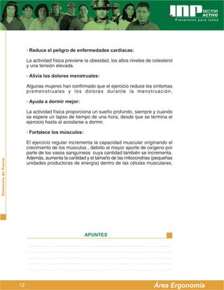 • Reduce el peligro de enfermedades cardíacas:

                         La actividad física previene la obesidad, los altos niveles de colesterol
                         y una tensión elevada.

                         • Alivia los dolores menstruales:

                         Algunas mujeres han confirmado que el ejercicio reduce los síntomas
                         premenstruales y los dolores durante la menstruación.

                         • Ayuda a dormir mejor:

                         La actividad física proporciona un sueño profundo, siempre y cuando
                         se espere un lapso de tiempo de una hora, desde que se termina el
                         ejercicio hasta al acostarse a dormir.

                         • Fortalece los músculos:

                         El ejercicio regular incrementa la capacidad muscular originando el
                         crecimiento de los músculos , debido al mayor aporte de oxígeno por
                         parte de los vasos sanguíneos cuya cantidad también se incrementa.
                         Además, aumenta la cantidad y el tamaño de las mitocondrias (pequeñas
Gimnasia de Pausa




                         unidades productoras de energía) dentro de las células musculares.




                                                      APUNTES




                    12                                                                  Área Ergonomía
 