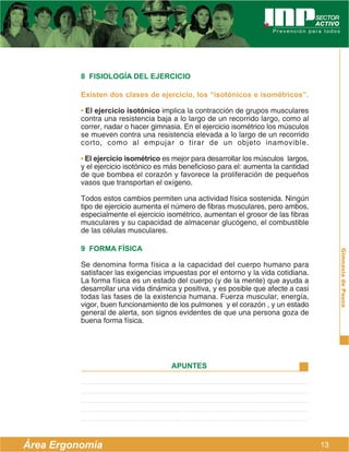 8 FISIOLOGÍA DEL EJERCICIO

          Existen dos clases de ejercicio, los “isotónicos e isométricos”.

          • El ejercicio isotónico implica la contracción de grupos musculares
          contra una resistencia baja a lo largo de un recorrido largo, como al
          correr, nadar o hacer gimnasia. En el ejercicio isométrico los músculos
          se mueven contra una resistencia elevada a lo largo de un recorrido
          corto, como al empujar o tirar de un objeto inamovible.

          • El ejercicio isométrico es mejor para desarrollar los músculos largos,
          y el ejercicio isotónico es más beneficioso para el: aumenta la cantidad
          de que bombea el corazón y favorece la proliferación de pequeños
          vasos que transportan el oxígeno.

          Todos estos cambios permiten una actividad física sostenida. Ningún
          tipo de ejercicio aumenta el número de fibras musculares, pero ambos,
          especialmente el ejercicio isométrico, aumentan el grosor de las fibras
          musculares y su capacidad de almacenar glucógeno, el combustible
          de las células musculares.

          9 FORMA FÍSICA




                                                                                          Gimnasia de Pausa
          Se denomina forma física a la capacidad del cuerpo humano para
          satisfacer las exigencias impuestas por el entorno y la vida cotidiana.
          La forma física es un estado del cuerpo (y de la mente) que ayuda a
          desarrollar una vida dinámica y positiva, y es posible que afecte a casi
          todas las fases de la existencia humana. Fuerza muscular, energía,
          vigor, buen funcionamiento de los pulmones y el corazón , y un estado
          general de alerta, son signos evidentes de que una persona goza de
          buena forma física.




                                      APUNTES




Área Ergonomía                                                                       13
 