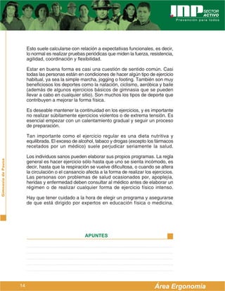 Esto suele calcularse con relación a expectativas funcionales, es decir,
                         lo normal es realizar pruebas periódicas que miden la fuerza, resistencia,
                         agilidad, coordinación y flexibilidad.

                         Estar en buena forma es casi una cuestión de sentido común. Casi
                         todas las personas están en condiciones de hacer algún tipo de ejercicio
                         habitual, ya sea la simple marcha, jogging o footing. También son muy
                         beneficiosos los deportes como la natación, ciclismo, aeróbica y baile
                         (además de algunos ejercicios básicos de gimnasia que se pueden
                         llevar a cabo en cualquier sitio). Son muchos los tipos de deporte que
                         contribuyen a mejorar la forma física.

                         Es deseable mantener la continuidad en los ejercicios, y es importante
                         no realizar súbitamente ejercicios violentos o de extrema tensión. Es
                         esencial empezar con un calentamiento gradual y seguir un proceso
                         de preparación.

                         Tan importante como el ejercicio regular es una dieta nutritiva y
                         equilibrada. El exceso de alcohol, tabaco y drogas (excepto los fármacos
                         recetados por un médico) suele perjudicar seriamente la salud.

                         Los individuos sanos pueden elaborar sus propios programas. La regla
Gimnasia de Pausa




                         general es hacer ejercicio sólo hasta que uno se sienta incómodo, es
                         decir, hasta que la respiración se vuelve dificultosa, o cuando se altera
                         la circulación o el cansancio afecta a la forma de realizar los ejercicios.
                         Las personas con problemas de salud ocasionados por, apoplejía,
                         heridas y enfermedad deben consultar al médico antes de elaborar un
                         régimen o de realizar cualquier forma de ejercicio físico intenso.

                         Hay que tener cuidado a la hora de elegir un programa y asegurarse
                         de que está dirigido por expertos en educación física o medicina.




                                                      APUNTES




                    14                                                                    Área Ergonomía
 
