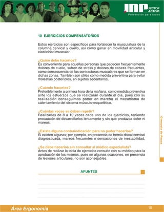 10 EJERCICIOS COMPENSATORIOS

          Estos ejercicios son específicos para fortalecer la musculatura de la
          columna cervical y cuello, así como ganar en movilidad articular y
          elasticidad muscular.

          ¿Quién debe hacerlos?
          Es conveniente para aquellas personas que padecen frecuentemente
          dolores de cuello, sufren de stress y dolores de cabeza frecuentes,
          como consecuencia de las contracturas musculares que se forman en
          dichas zonas. También son útiles como medida preventiva para evitar
          molestias posteriores, en sujetos sedentarios.

          ¿Cuándo hacerlos?
          Preferiblemente a primera hora de la mañana, como medida preventiva
          ante los esfuerzos que se realizarán durante el día, pues con su
          realización conseguimos poner en marcha el mecanismo de
          calentamiento del sistema músculo-esquelético.

          ¿Cuántas veces se deben repetir?
          Realizarlos de 8 a 10 veces cada uno de los ejercicios, teniendo




                                                                                         Gimnasia de Pausa
          precaución de desarrollarlos lentamente y sin que produzca dolor ni
          mareos.

          ¿Existe alguna contraindicación para no poder hacerlos?
          Si existen algunas; por ejemplo, en presencia de hernia discal cervical
          diagnosticada, mareos frecuentes o sensaciones de inestabilidad.

          ¿Se debe hacerlos sin consultar al médico especialista?
          Antes de realizar la tabla de ejercicios consulte con su médico para la
          aprobación de los mismos, pues en algunas ocasiones, en presencia
          de lesiones articulares, no son aconsejables.


                                      APUNTES




Área Ergonomía                                                                      15
 