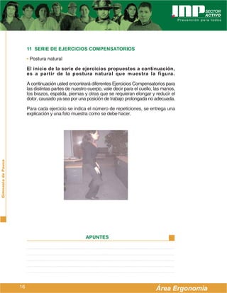 11 SERIE DE EJERCICIOS COMPENSATORIOS

                         • Postura natural

                         El inicio de la serie de ejercicios propuestos a continuación,
                         es a partir de la postura natural que muestra la figura.

                         A continuación usted encontrará diferentes Ejercicios Compensatorios para
                         las distintas partes de nuestro cuerpo, vale decir para el cuello, las manos,
                         los brazos, espalda, piernas y otras que se requieran elongar y reducir el
                         dolor, causado ya sea por una posición de trabajo prolongada no adecuada.

                         Para cada ejercicio se indica el número de repeticiones, se entrega una
                         explicación y una foto muestra como se debe hacer.
Gimnasia de Pausa




                                                       APUNTES




                    16                                                                      Área Ergonomía
 