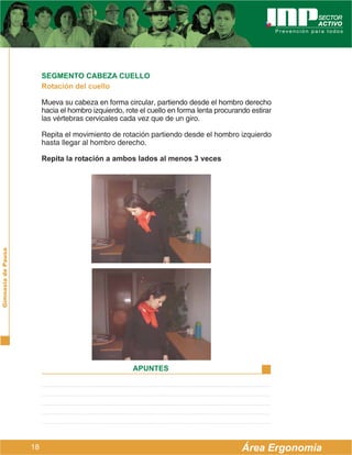 SEGMENTO CABEZA CUELLO
                         Rotación del cuello

                         Mueva su cabeza en forma circular, partiendo desde el hombro derecho
                         hacia el hombro izquierdo, rote el cuello en forma lenta procurando estirar
                         las vértebras cervicales cada vez que de un giro.

                         Repita el movimiento de rotación partiendo desde el hombro izquierdo
                         hasta llegar al hombro derecho.

                         Repita la rotación a ambos lados al menos 3 veces
Gimnasia de Pausa




                                                      APUNTES




                    18                                                                    Área Ergonomía
 