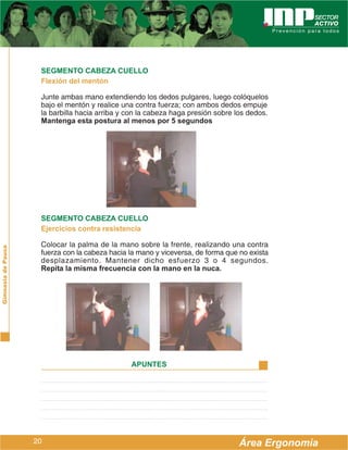 SEGMENTO CABEZA CUELLO
                     Flexión del mentón

                     Junte ambas mano extendiendo los dedos pulgares, luego colóquelos
                     bajo el mentón y realice una contra fuerza; con ambos dedos empuje
                     la barbilla hacia arriba y con la cabeza haga presión sobre los dedos.
                     Mantenga esta postura al menos por 5 segundos




                     SEGMENTO CABEZA CUELLO
                     Ejercicios contra resistencia

                     Colocar la palma de la mano sobre la frente, realizando una contra
Gimnasia de Pausa




                     fuerza con la cabeza hacia la mano y viceversa, de forma que no exista
                     desplazamiento. Mantener dicho esfuerzo 3 o 4 segundos.
                     Repita la misma frecuencia con la mano en la nuca.




                                                APUNTES




                    20                                                            Área Ergonomía
 