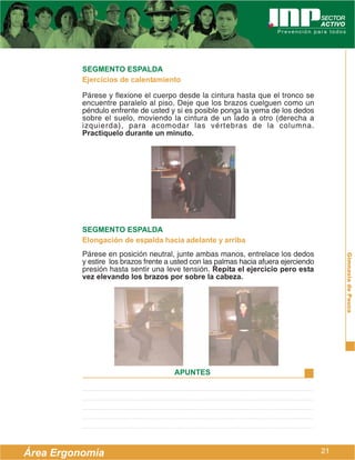 SEGMENTO ESPALDA
          Ejercicios de calentamiento

          Párese y flexione el cuerpo desde la cintura hasta que el tronco se
          encuentre paralelo al piso. Deje que los brazos cuelguen como un
          péndulo enfrente de usted y si es posible ponga la yema de los dedos
          sobre el suelo, moviendo la cintura de un lado a otro (derecha a
          izquierda), para acomodar las vértebras de la columna.
          Practíquelo durante un minuto.




          SEGMENTO ESPALDA
          Elongación de espalda hacia adelante y arriba
          Párese en posición neutral, junte ambas manos, entrelace los dedos




                                                                                           Gimnasia de Pausa
          y estire los brazos frente a usted con las palmas hacia afuera ejerciendo
          presión hasta sentir una leve tensión. Repita el ejercicio pero esta
          vez elevando los brazos por sobre la cabeza.




                                       APUNTES




Área Ergonomía                                                                        21
 