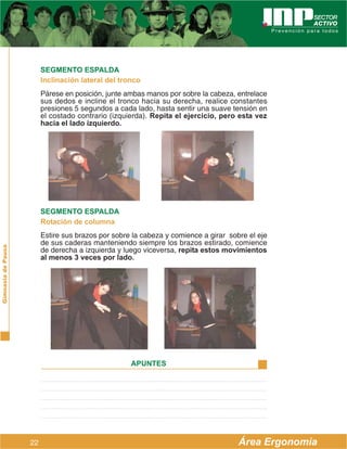 SEGMENTO ESPALDA
                         Inclinación lateral del tronco
                         Párese en posición, junte ambas manos por sobre la cabeza, entrelace
                         sus dedos e incline el tronco hacia su derecha, realice constantes
                         presiones 5 segundos a cada lado, hasta sentir una suave tensión en
                         el costado contrario (izquierda). Repita el ejercicio, pero esta vez
                         hacia el lado izquierdo.




                         SEGMENTO ESPALDA
                         Rotación de columna
                         Estire sus brazos por sobre la cabeza y comience a girar sobre el eje
                         de sus caderas manteniendo siempre los brazos estirado, comience
Gimnasia de Pausa




                         de derecha a izquierda y luego viceversa, repita estos movimientos
                         al menos 3 veces por lado.




                                                    APUNTES




                    22                                                               Área Ergonomía
 