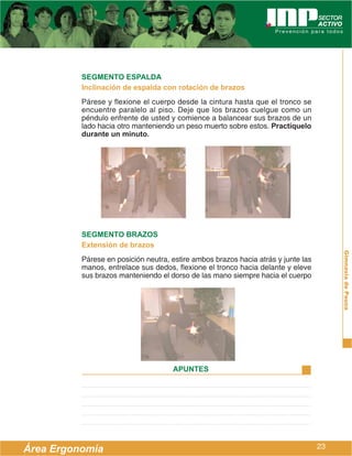 SEGMENTO ESPALDA
          Inclinación de espalda con rotación de brazos
          Párese y flexione el cuerpo desde la cintura hasta que el tronco se
          encuentre paralelo al piso. Deje que los brazos cuelgue como un
          péndulo enfrente de usted y comience a balancear sus brazos de un
          lado hacia otro manteniendo un peso muerto sobre estos. Practíquelo
          durante un minuto.




          SEGMENTO BRAZOS
          Extensión de brazos




                                                                                        Gimnasia de Pausa
          Párese en posición neutra, estire ambos brazos hacia atrás y junte las
          manos, entrelace sus dedos, flexione el tronco hacia delante y eleve
          sus brazos manteniendo el dorso de las mano siempre hacia el cuerpo




                                     APUNTES




Área Ergonomía                                                                     23
 