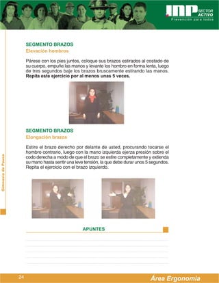 SEGMENTO BRAZOS
                         Elevación hombros

                         Párese con los pies juntos, coloque sus brazos estirados al costado de
                         su cuerpo, empuñe las manos y levante los hombro en forma lenta, luego
                         de tres segundos baje los brazos bruscamente estirando las manos.
                         Repita este ejercicio por al menos unas 5 veces.




                         SEGMENTO BRAZOS
                         Elongación brazos

                         Estire el brazo derecho por delante de usted, procurando tocarse el
                         hombro contrario, luego con la mano izquierda ejerza presión sobre el
Gimnasia de Pausa




                         codo derecha a modo de que el brazo se estire completamente y extienda
                         su mano hasta sentir una leve tensión, la que debe durar unos 5 segundos.
                         Repita el ejercicio con el brazo izquierdo.




                                                      APUNTES




                    24                                                                  Área Ergonomía
 