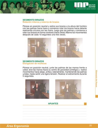 SEGMENTO BRAZOS
          Rotación interna y externa de brazos
          Párese en posición neutral y estire sus brazos a la altura del hombro
          con las palmas hacia fuera y comience rotar los brazos hacia delante
          realizando círculos con las mano, luego gire las palmas y comience a
          rotar sus brazos en forma contraria (hacia atrás) Alterne los movimientos
          después de cada 10 segundos una tres veces.




          SEGMENTO BRAZOS
          Elongación de muñecas
          Párese en posición neutral, junte las palmas de las manos frente a
          usted, leve las manos hacia su centro de gravedad (ombligo) y realice




                                                                                           Gimnasia de Pausa
          movimientos hacia abajo, arriba y lateralmente, manteniendo las palmas
          unidas, hasta sentir una ligera tensión. Realizar el estiramiento durante
          5 segundos.




                                       APUNTES




Área Ergonomía                                                                        25
 