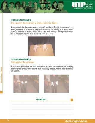 SEGMENTO MANOS
                         Elongación de muñecas y falanges de los dedos

                         Párese detrás de una mesa o superficie plana,Apoye las manos con
                         energía sobre la superficie, separando los dedos y cargue el peso de su
                         cuerpo sobre sus mano, hasta sentir una leve tensión en la parte interna
                         de la muñeca, repita este ejercicio solo 3 veces.




                         SEGMENTO MANOS
                         Elongación de muñecas

                         Párese en posición neutral estire los brazos por delante de usted y
Gimnasia de Pausa




                         comience a empuñar y estirar sus manos y dedos, repita este ejercicio
                         20 veces.




                                                     APUNTES




                    26                                                                 Área Ergonomía
 