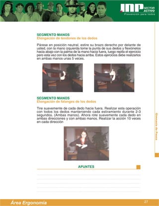 SEGMENTO MANOS
          Elongación de tendones de los dedos
          Párese en posición neutral, estire su brazo derecho por delante de
          usted, con la mano izquierda tome la punta de sus dedos y flexiónelos
          hacia abajo con la palma de la mano hacia fuera, luego repita el ejercicio
          pero esta vez con los dedos hacia arriba. Estos ejercicios debe realizarlos
          en ambas manos unas 5 veces.




          SEGMENTO MANOS
          Elongación de falanges de los dedos
          Tire suavemente de cada dedo hacia fuera. Realizar esta operación
          con todos los dedos manteniendo cada estiramiento durante 2-3
          segundos. (Ambas manos). Ahora rote suavemente cada dedo en




                                                                                             Gimnasia de Pausa
          ambas direcciones y con ambas manos. Realizar la acción 10 veces
          en cada dirección




                                       APUNTES




Área Ergonomía                                                                          27
 