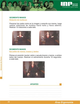 SEGMENTO MANOS
                     Rotación de muñecas

                     Flexionar los codos como en la imagen y empuñe sus manos, luego
                     realice rotaciones de muñeca hacia fuera y hacia adentro.
                     Realizar 15 rotaciones a cada lado.




                     SEGMENTO MANOS
                     Sacudida de manos, brazos y dedos

                     Párese en posición neutral, estire y sacuda brazos y manos, a ambos
                     lados del cuerpo. Realizar el estiramiento durante 10 segundos.
Gimnasia de Pausa




                     a cada lado.




                                               APUNTES




                    28                                                         Área Ergonomía
 