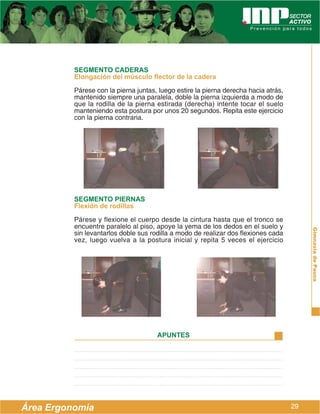 SEGMENTO CADERAS
          Elongación del músculo flector de la cadera
          Párese con la pierna juntas, luego estire la pierna derecha hacia atrás,
          mantenido siempre una paralela, doble la pierna izquierda a modo de
          que la rodilla de la pierna estirada (derecha) intente tocar el suelo
          manteniendo esta postura por unos 20 segundos. Repita este ejercicio
          con la pierna contraria.




          SEGMENTO PIERNAS
          Flexión de rodillas
          Párese y flexione el cuerpo desde la cintura hasta que el tronco se
          encuentre paralelo al piso, apoye la yema de los dedos en el suelo y




                                                                                          Gimnasia de Pausa
          sin levantarlos doble sus rodilla a modo de realizar dos flexiones cada
          vez, luego vuelva a la postura inicial y repita 5 veces el ejercicio




                                      APUNTES




Área Ergonomía                                                                       29
 
