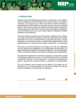 1 INTRODUCCIÓN

          Nuestro cuerpo está diseñado para estar en movimiento y no en reposo.
          Pero el acelerado avance tecnológico nos tuerce la mano y nos obliga a
          sentarnos. De seguro que al leer este artículo estarás sentado, y
          probablemente permanecerás así por largo rato. Es que en la actualidad
          sobre un 80% de los puestos de trabajo se realizan mientras ponemos
          nuestros glúteos en la silla. De ahí que nos hemos convertido en sedentarios,
          con los problemas que esta nueva figura significa: obesidad, lumbago,
          tendinitis y otros trastornos.

          Hay varios factores acusados de provocar tales molestias como trabajos
          que exigen movimientos repetitivos, posturas inadecuadas del cuerpo,
          aplicación de fuerzas, levantamientos y transporte de pesos, fuerzas
          aplicadas con las manos y brazos y ambientes de trabajo donde el clima
          organizacional no favorece las buenas relaciones y el bienestar

          Ahora hay una forma de prevenir los lumbagos y las “itis” tan molestosas
          que son típicas de las digitadoras, los manipuladores de alimentos y en
          general aquellos que realizan movimientos simples con una alta repetitividad.
          Tiene un nombre sencillo pero práctico: gimnasia de compensación.




                                                                                              Gimnasia de Pausa
          Sus ejercicios requieren de un mínimo de espacio y no hay excusas para
          no practicarlos. Reducen el estrés, la monotonía del trabajo, la ansiedad
          y depresión. Mejoran el riego sanguíneo , aumentan la capacidad de
          alerta y reducen los errores humanos y aumentan la productividad.

          Hay que entender que el tiempo que se dedica a la práctica de los
          ejercicios no es un tiempo perdido, es un tiempo invertido. Con ellos se
          previene la fatiga y se incrementa el rendimiento.




                                        APUNTES




Área Ergonomía                                                                            3
 