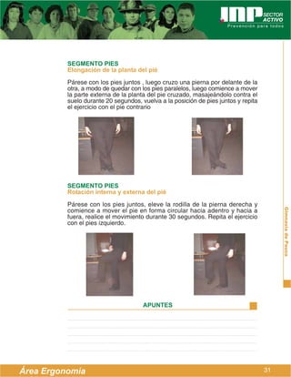 SEGMENTO PIES
          Elongación de la planta del pié
          Párese con los pies juntos , luego cruzo una pierna por delante de la
          otra, a modo de quedar con los pies paralelos, luego comience a mover
          la parte externa de la planta del pie cruzado, masajeándolo contra el
          suelo durante 20 segundos, vuelva a la posición de pies juntos y repita
          el ejercicio con el pie contrario




          SEGMENTO PIES
          Rotación interna y externa del pié
          Párese con los pies juntos, eleve la rodilla de la pierna derecha y
          comience a mover el pie en forma circular hacia adentro y hacia a




                                                                                         Gimnasia de Pausa
          fuera, realice el movimiento durante 30 segundos. Repita el ejercicio
          con el pies izquierdo.




                                      APUNTES




Área Ergonomía                                                                      31
 
