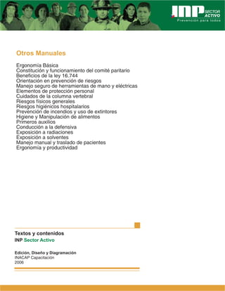 Otros Manuales
Ergonomía Básica
Constitución y funcionamiento del comité paritario
Beneficios de la ley 16.744
Orientación en prevención de riesgos
Manejo seguro de herramientas de mano y eléctricas
Elementos de protección personal
Cuidados de la columna vertebral
Riesgos físicos generales
Riesgos higiénicos hospitalarios
Prevención de incendios y uso de extintores
Higiene y Manipulación de alimentos
Primeros auxilios
Conducción a la defensiva
Exposición a radiaciones
Exposición a solventes
Manejo manual y traslado de pacientes
Ergonomía y productividad




Textos y contenidos
INP Sector Activo

Edición, Diseño y Diagramación
INACAP Capacitación
2006
 