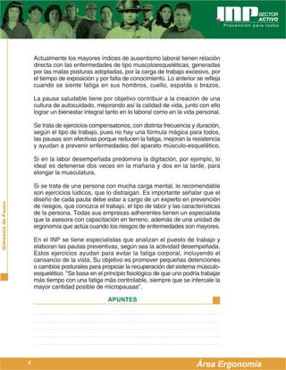 Actualmente los mayores índices de ausentismo laboral tienen relación
                        directa con las enfermedades de tipo muscoloesqueléticas, generadas
                        por las malas posturas adoptadas, por la carga de trabajo excesivo, por
                        el tiempo de exposición y por falta de conocimiento. Lo anterior se refleja
                        cuando se siente fatiga en sus hombros, cuello, espalda o brazos.

                        La pausa saludable tiene por objetivo contribuir a la creación de una
                        cultura de autocuidado, mejorando así la calidad de vida, junto con ello
                        lograr un bienestar integral tanto en lo laboral como en la vida personal.

                        Se trata de ejercicios compensatorios, con distinta frecuencia y duración,
                        según el tipo de trabajo, pues no hay una fórmula mágica para todos,
                        las pausas son efectivas porque reducen la fatiga, mejoran la resistencia
                        y ayudan a prevenir enfermedades del aparato músculo-esquelético.

                        Si en la labor desempeñada predomina la digitación, por ejemplo, lo
                        ideal es detenerse dos veces en la mañana y dos en la tarde, para
                        elongar la musculatura.

                        Si se trata de una persona con mucha carga mental, lo recomendable
                        son ejercicios lúdicos, que lo distraigan. Es importante señalar que el
                        diseño de cada pauta debe estar a cargo de un experto en prevención
Gimnasia de Pausa




                        de riesgos, que conozca el trabajo, el tipo de labor y las características
                        de la persona. Todas sus empresas adherentes tienen un especialista
                        que la asesora con capacitación en terreno, además de una unidad de
                        ergonomía que actúa cuando los riesgos de enfermedades son mayores.

                        En el INP se tiene especialistas que analizan el puesto de trabajo y
                        elaboran las pautas preventivas, según sea la actividad desempeñada.
                        Estos ejercicios ayudan para evitar la fatiga corporal, incluyendo el
                        cansancio de la vista. Su objetivo es promover pequeñas detenciones
                        o cambios posturales para propiciar la recuperación del sistema músculo-
                        esquelético. "Se basa en el principio fisiológico de que uno podría trabajar
                        más tiempo con una fatiga más controlable, siempre que se intercale la
                        mayor cantidad posible de micropausas".

                                                      APUNTES




                    4                                                                     Área Ergonomía
 