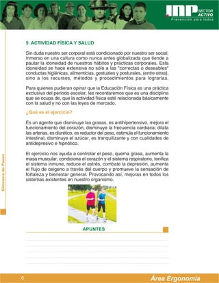 5 ACTIVIDAD FÍSICA Y SALUD

                        Sin duda nuestro ser corporal está condicionado por nuestro ser social,
                        inmerso en una cultura como nunca antes globalizada que tiende a
                        pautar la idoneidad de nuestros hábitos y prácticas corporales. Esta
                        idoneidad se hace extensiva no sólo a las "correctas o deseables"
                        conductas higiénicas, alimenticias, gestuales y posturales, (entre otras),
                        sino a los recursos, métodos y procedimientos para lograrlas.

                        Para quienes pudieran opinar que la Educación Física es una práctica
                        exclusiva del periodo escolar, les recordaremos que es una disciplina
                        que se ocupa de, que la actividad física esté relacionada básicamente
                        con la salud y no con las leyes de mercado.
                        ¿Qué es el ejercicio?

                        Es un agente que disminuye las grasas, es antihipertensivo, mejora el
                        funcionamiento del corazón, disminuye la frecuencia cardiaca, dilata
                        las arterias, es diurético, es reductor del peso, estimula el funcionamiento
                        intestinal, disminuye el azúcar, es tranquilizante y con cualidades de
                        antidepresivo e hipnótico.

                        El ejercicio nos ayuda a controlar el peso, quema grasa, aumenta la
Gimnasia de Pausa




                        masa muscular, condiciona el corazón y el sistema respiratorio, tonifica
                        el sistema inmune, reduce el estrés, combate la depresión, aumenta
                        el flujo de oxigeno a través del cuerpo y promueve la sensación de
                        fortaleza y bienestar general. Provocando así, mejoras en todos los
                        sistemas existentes en nuestro organismo.




                                                      APUNTES




                    6                                                                     Área Ergonomía
 