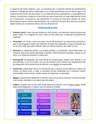 La aparición del teatro moderno, pues, se caracterizó por su absoluta libertad de planteamiento
mediante el diálogo con formas tradicionales y las nuevas posibilidades técnicas darían lugar a una
singular transformación del arte teatral. En el campo del diseño arquitectónico y escenográfico las
mayores innovaciones se debieron al desarrollo de nueva maquinaria y al auge adquirido por el arte
de la iluminación, circunstancias que permitieron la creación de escenarios dotados de mayor
plasticidad (circulares, móviles, transformables, etc.) y liberaron al teatro de la apariencia pictórica
proporcionada por la estructura clásica del arco del proscenio.
Elementos de la obra
 Escenas y actos: la obra hay que dividirla en varias partes, son necesarias muchas pausas para
poder vender. En la tragedia los actos suelen ser muy útiles para la ordenada acumulación de
cadaveres.
 Personajes: son los que visten esas ropas encima del escenario. Su característica principal es
que les pasan cosas (a menos que hablemos de teatro de vanguardia, en cuyo caso puede que
no les pase nada, que nadie entienda nada, y en última instancia, que nadie los vea).
 Vestuario: es importante proveer a los actores de togas y r reconocidos. Puede haber teatro sin
vestuario, dejar a los actores totalmente en pelotas suele dar buenos resultados, aunque en ese
caso, no se olvide de encender la calefacción.
 Escenografía: los decorados que están detrás de los personajes. Pueden estar delante si son
transparentes, o si no lo son pero una vez más estamos ante un teatro muy vanguardista (arte
de vanguardia, forma pretenciosa de referirse a una bazofia incomprensible).
 Iluminación: puede haber teatro sin iluminación, pero a oscuras se hace dificil ver la obra y los
actores se chocan entre sí sobre el escenario (lo que combinado con el vestuario nudista
recomendado anteriormente, puede resultar en embarazos no deseados).
 Música: especialmente importante siestamos ante un musical(los musicales sinmúsica tienden
a ser un poco aburridos) o una ópera (ver más abajo).
 Público: esa gente que lo mira todo desde abajo (no confundir con los moras azules). Puede
haber teatro poposota sin público, pero resulta poco rentable.
 