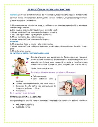 EN RELACIÓN A LAS VENTAJAS PERINATALES
Prenatal: Disminuye la morbimortalidad del recién nacido, la calificación del estado de nacimiento
es mejor, menos asfixia neonatal, disminuyen las lesiones obstétricas, mejor desarrollo psicomotor
y mejor integración socio familiar
1. Mejor estimulación intrauterina, sobre lo cual hay muchas investigaciones científicas a través de
la Biopsicología prenatal.
2. Una curva de crecimiento intrauterino en promedio ideal.
3. Menor presentación de sufrimiento fetal agudo o crónico.
4. Una fase expulsiva más rápida y menos traumática.
5. Menor nacimiento bajo instrumentación.
6. Menor presentación de sufrimiento fetal agudo.
Post natal
1. Mejor puntaje Apgar al minuto y a los cinco minutos.
2. Menor presentación de problemas neonatales, como: Apnea, disnea, displasia de cadera y bajo
peso.
3. Mejor lactancia natural.
11. ENFOQUE DE RIESGO Y PREPARACION EN PAREJA
Orientar a la pareja para que conozca los factores de riesgo y signos de
alarma durante el embarazo, ello favorecerá la asistencia oportuna de la
gestante a servicios de salud en caso de presentarse complicaciones o
alteraciones durante la gestación, parto, puerperio o en el recién nacido.
Signos y síntomas de alarma:
En el primer trimestre, durante las primeras 12 semanas.
 Fiebre constante.
 Dolor abdominal fuerte y
continuo.
 Dolores de cabeza frecuentes, con visión borrosa.
 Sangrados de color café o rojo, acompañados de
dolor en el abdomen y cólicos.
 Hiperemesis.
En el segundo y tercer trimestre
HEMORRAGIA VAGINAL (SANGRADO)
Cualquier sangrado requiere atención inmediata, sobre todo si va acompañado de dolor abdominal.
 AMENAZA DE ABORTO
 PLACENTA PREVIA
 