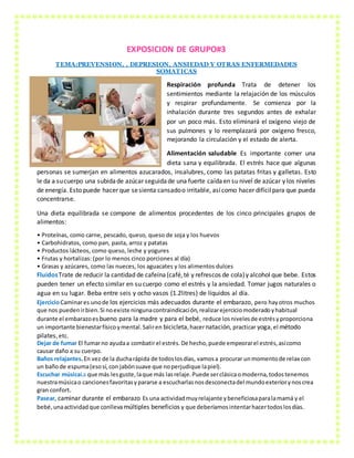EXPOSICION DE GRUPO#3
TEMA:PREVENSION, , DEPRESION, ANSIEDAD Y OTRAS ENFERMEDADES
SOMATICAS
Respiración profunda Trata de detener los
sentimientos mediante la relajación de los músculos
y respirar profundamente. Se comienza por la
inhalación durante tres segundos antes de exhalar
por un poco más. Esto eliminará el oxígeno viejo de
sus pulmones y lo reemplazará por oxígeno fresco,
mejorando la circulación y el estado de alerta.
Alimentación saludable Es importante comer una
dieta sana y equilibrada. El estrés hace que algunas
personas se sumerjan en alimentos azucarados, insalubres, como las patatas fritas y galletas. Esto
le da a sucuerpo una subidade azúcar seguidade una fuerte caídaen su nivel de azúcar y los niveles
de energía. Esto puede hacer que sesienta cansadoo irritable, asícomo hacer difícilpara que pueda
concentrarse.
Una dieta equilibrada se compone de alimentos procedentes de los cinco principales grupos de
alimentos:
• Proteínas, como carne, pescado, queso, queso de soja y los huevos
• Carbohidratos, como pan, pasta, arroz y patatas
• Productos lácteos, como queso, leche y yogures
• Frutas y hortalizas: (por lo menos cinco porciones al día)
• Grasas y azúcares, como las nueces, los aguacates y los alimentos dulces
FluidosTrate de reducir la cantidad de cafeína(café,té y refrescos de cola)y alcohol que bebe. Estos
pueden tener un efecto similar en su cuerpo como el estrés y la ansiedad. Tomar jugos naturales o
agua en su lugar. Beba entre seis y ocho vasos (1.2litres) de líquidos al día.
EjercicioCaminares unode los ejercicios más adecuados durante el embarazo, pero hayotros muchos
que nos puedenirbien.Si noexiste ningunacontraindicación,realizarejerciciomoderadoyhabitual
durante el embarazoes bueno para la madre y para el bebé, reduce losnivelesde estrésyproporciona
un importante bienestarfísicoymental.Saliren bicicleta,hacernatación, practicar yoga,el método
pilates,etc.
Dejar de fumar El fumarno ayudaa combatirel estrés. De hecho,puede empeorarel estrés,asícomo
causar daño a su cuerpo.
Baños relajantes.En vez de la ducharápida de todoslosdías, vamosa procurar unmomentode relax con
un bañode espuma(esosí,con jabónsuave que noperjudique lapiel).
Escuchar músicaLa que más lesguste,laque más lasrelaje.Puede serclásicaomoderna,todostenemos
nuestramúsicao cancionesfavoritasypararse a escucharlasnosdesconectadel mundoexteriorynoscrea
gran confort.
Pasear, caminar durante el embarazo Es una actividadmuyrelajante ybeneficiosaparalamamá y el
bebé,unaactividadque conlleva múltiples beneficios y que deberíamosintentarhacertodoslosdías.
 