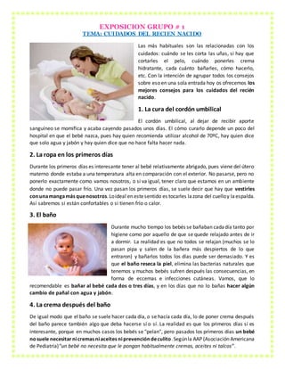 EXPOSICION GRUPO # 1
TEMA: CUIDADOS DEL RECIEN NACIDO
Las más habituales son las relacionadas con los
cuidados: cuándo se les corta las uñas, si hay que
cortarles el pelo, cuándo ponerles crema
hidratante, cada cuánto bañarles, cómo hacerlo,
etc. Con la intención de agrupar todos los consejos
sobre eso en una sola entrada hoy os ofrecemos los
mejores consejos para los cuidados del recién
nacido.
1. La cura del cordón umbilical
El cordón umbilical, al dejar de recibir aporte
sanguíneo se momifica y acaba cayendo pasados unos días. El cómo curarlo depende un poco del
hospital en que el bebé nazca, pues hay quien recomienda utilizar alcohol de 70ºC, hay quien dice
que solo agua y jabón y hay quien dice que no hace falta hacer nada.
2. La ropa en los primeros días
Durante los primeros días es interesante tener al bebé relativamente abrigado, pues viene del útero
materno donde estaba a una temperatura alta en comparación con el exterior. No pasarse, pero no
ponerlo exactamente como vamos nosotros, o si va igual, tener claro que estamos en un ambiente
donde no puede pasar frío. Una vez pasan los primeros días, se suele decir que hay que vestirles
conunamangamás quenosotros.Loideal en estesentido es tocarles lazona del cuelloy laespalda.
Así sabremos si están confortables o si tienen frío o calor.
3. El baño
Durante mucho tiempo los bebés se bañaban cadadía tanto por
higiene como por aquello de que se quede relajado antes de ir
a dormir. La realidad es que no todos se relajan (muchos se lo
pasan pipa y salen de la bañera más despiertos de lo que
entraron) y bañarlos todos los días puede ser demasiado. Y es
que el baño reseca la piel, elimina las bacterias naturales que
tenemos y muchos bebés sufren después las consecuencias, en
forma de eccemas e infecciones cutáneas. Vamos, que lo
recomendable es bañar al bebé cada dos o tres días, y en los días que no lo bañas hacer algún
cambio de pañal con agua y jabón.
4. La crema después del baño
De igual modo que el baño se suele hacer cada día, o se hacía cada día, lo de poner crema después
del baño parece también algo que deba hacerse sí o sí. La realidad es que los primeros días sí es
interesante, porque en muchos casos los bebés se "pelan", pero pasados los primeros días un bebé
nosuele necesitarnicremas niaceites niprevencióndeculito.Segúnla AAP (Asociación Americana
de Pediatría)“un bebé no necesita que le pongan habitualmente cremas, aceites ni talcos”.
 