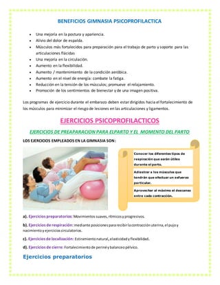BENEFICIOS GIMNASIA PSICOPROFILACTICA
 Una mejoría en la postura y apariencia.
 Alivio del dolor de espalda.
 Músculos más fortalecidos para preparación para el trabajo de parto y soporte para las
articulaciones flácidas
 Una mejoría en la circulación.
 Aumento en la flexibilidad.
 Aumento / mantenimiento de la condición aeróbica.
 Aumento en el nivel de energía: combate la fatiga.
 Reducción en la tensión de los músculos; promueve el relajamiento.
 Promoción de los sentimientos de bienestar y de una imagen positiva.
Los programas de ejercicio durante el embarazo deben estar dirigidos hacia el fortalecimiento de
los músculos para minimizar el riesgo de lesiones en las articulaciones y ligamentos.
EJERCICIOS PSICOPROFILACTICOS
EJERCICIOS DE PREAPARACION PARA ELPARTO Y EL MOMENTO DEL PARTO
LOS EJERCICIOS EMPLEADOS EN LA GIMNASIA SON:
a). Ejercicios preparatorios: Movimientossuaves,rítmicosyprogresivos.
b). Ejercicios de respiración: mediante posicionespararecibirlacontracciónuterina,el pujoy
nacimientoy ejercicioscirculatorios.
c). Ejercicios de localización: Estiramientonatural,elasticidadyflexibilidad.
d). Ejercicios de cierre: Fortalecimientode perinéybalanceopélvico.
Ejercicios preparatorios
Conocer los diferentes tipos de
respiración que serán útiles
durante el parto.
Adiestrar a los músculos que
tendrán que efectuar un esfuerzo
particular.
Aprovechar al máximo el descanso
entre cada contracción.
 
