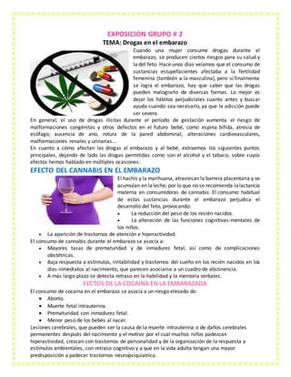 EXPOSICION GRUPO # 2
TEMA: Drogas en el embarazo
Cuando una mujer consume drogas durante el
embarazo, se producen ciertos riesgos para su salud y
la del feto. Hace unos días veíamos que el consumo de
sustancias estupefacientes afectaba a la fertilidad
femenina (también a la masculina), pero si finalmente
se logra el embarazo, hay que saber que las drogas
pueden malograrlo de diversas formas. Lo mejor es
dejar los hábitos perjudiciales cuanto antes y buscar
ayuda cuando sea necesario, ya que la adicción puede
ser severa.
En general, el uso de drogas ilícitas durante el período de gestación aumenta el riesgo de
malformaciones congénitas y otros defectos en el futuro bebé, como espina bífida, atresia de
esófago, ausencia de ano, rotura de la pared abdominal, alteraciones cardiovasculares,
malformaciones renales y urinarias...
En cuanto a cómo afectan las drogas al embarazo y al bebé, extraemos los siguientes puntos
principales, dejando de lado las drogas permitidas como son el alcohol y el tabaco, sobre cuyos
efectos hemos hablado en múltiples ocasiones:
EFECTO DEL CANNABIS EN EL EMBARAZO
El hachís y la marihuana, atraviesan la barrera placentaria y se
acumulan en laleche, por lo que no se recomienda lalactancia
materna en consumidoras de cannabis. El consumo habitual
de estas sustancias durante el embarazo perjudica el
desarrollo del feto, provocando:
 La reducción del peso de los recién nacidos.
 La alteración de las funciones cognitivas-mentales de
los niños.
 La aparición de trastornos de atención e hiperactividad.
El consumo de cannabis durante el embarazo se asocia a:
 Mayores tasas de prematuridad y de inmadurez fetal, así como de complicaciones
obstétricas.
 Baja respuesta a estímulos, irritabilidad y trastornos del sueño en los recién nacidos en los
días inmediatos al nacimiento, que parecen asociarse a un cuadro de abstinencia.
 A más largo plazo se detecta retraso en la habilidad y la memoria verbales.
FECTOS DE LA COCAÍNA EN LA EMBARAZADA
El consumo de cocaína en el embarazo se asocia a un riesgo elevado de:
 Aborto.
 Muerte fetal intrauterina.
 Prematuridad con inmadurez fetal.
 Menor peso de los bebés al nacer.
Lesiones cerebrales, que pueden ser la causa de la muerte intrauterina o de daños cerebrales
permanentes después del nacimiento y el motivo por el cual muchos niños padezcan
hiperactividad, crezcan con trastornos de personalidad y de la organización de la respuesta a
estímulos ambientales, con retraso cognitivo y a que en la vida adulta tengan una mayor
predisposición a padecer trastornos neuropsiquiatrica.
 