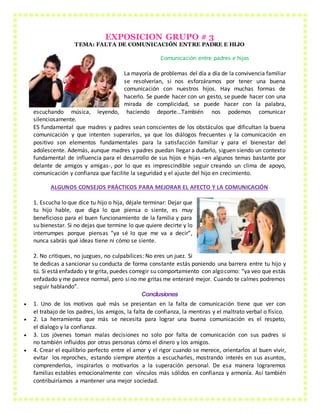 EXPOSICION GRUPO # 3
TEMA: FALTA DE COMUNICACIÓN ENTRE PADRE E HIJO
Comunicación entre padres e hijos
La mayoría de problemas del día a día de la convivencia familiar
se resolverían, si nos esforzáramos por tener una buena
comunicación con nuestros hijos. Hay muchas formas de
hacerlo. Se puede hacer con un gesto, se puede hacer con una
mirada de complicidad, se puede hacer con la palabra,
escuchando música, leyendo, haciendo deporte...También nos podemos comunicar
silenciosamente.
ES fundamental que madres y padres sean conscientes de los obstáculos que dificultan la buena
comunicación y que intenten superarlos, ya que los diálogos frecuentes y la comunicación en
positivo son elementos fundamentales para la satisfacción familiar y para el bienestar del
adolescente. Además, aunque madres y padres puedan llegar a dudarlo, siguen siendo un contexto
fundamental de influencia para el desarrollo de sus hijos e hijas –en algunos temas bastante por
delante de amigos y amigas-, por lo que es imprescindible seguir creando un clima de apoyo,
comunicación y confianza que facilite la seguridad y el ajuste del hijo en crecimiento.
ALGUNOS CONSEJOS PRÁCTICOS PARA MEJORAR EL AFECTO Y LA COMUNICACIÓN
1. Escucha lo que dice tu hijo o hija, déjale terminar: Dejar que
tu hijo hable, que diga lo que piensa o siente, es muy
beneficioso para el buen funcionamiento de la familia y para
su bienestar. Si no dejas que termine lo que quiere decirte y lo
interrumpes porque piensas “ya sé lo que me va a decir”,
nunca sabrás qué ideas tiene ni cómo se siente.
2. No critiques, no juzgues, no culpabilices: No eres un juez. Si
te dedicas a sancionar su conducta de forma constante estás poniendo una barrera entre tu hijo y
tú. Si estáenfadado y te grita, puedes corregir su comportamiento con algocomo: “ya veo que estás
enfadado y me parece normal, pero sino me gritas me enteraré mejor. Cuando te calmes podremos
seguir hablando”.
Conclusiones
 1. Uno de los motivos qué más se presentan en la falta de comunicación tiene que ver con
el trabajo de los padres, los amigos, la falta de confianza, la mentiras y el maltrato verbal o físico.
 2. La herramienta que más se necesita para lograr una buena comunicación es el respeto,
el dialogo y la confianza.
 3. Los jóvenes toman malas decisiones no solo por falta de comunicación con sus padres si
no también influidos por otras personas cómo el dinero y los amigos.
 4. Crear el equilibrio perfecto entre el amor y el rigor cuando se merece, orientarlos al buen vivir,
evitar los reproches, estando siempre atentos a escucharles, mostrando interés en sus asuntos,
comprenderlos, inspirarlos o motivarlos a la superación personal. De esa manera lograremos
familias estables emocionalmente con vínculos más sólidos en confianza y armonía. Así también
contribuiríamos a mantener una mejor sociedad.
 
