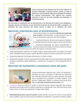 Como consecuencia del sedentarismo de la vida moderna no
estamos habituados a ejercitar nuestro cuerpo en todo su
potencial, y muy raramente llegamos a laelongación completa
de nuestras articulaciones. Esto significa que nuestros
músculos al estar en tan poca actividad van perdiendo su
elasticidad natural.
Por esta razón es importante que las articulaciones y los músculos de la pelvis sean trabajados y
relajados durante el embarazo ya que facilitarán el proceso de encaje del bebé y ayudarán a la
dilatación del canal muscular por donde pasará el bebé en el momento del parto
Ejercicios respiratorios para el alumbramiento
Resulta útil practicar las siguientes técnicas de respiración
para el parto constantemente, ya que permitirán que las
fases de dilatación y expulsión sean más llevaderas:
 Respiración torácica. Se hace una respiración forzada y
se expande el pecho al inhalar, luego se exhala con lentitud.
 Respiración bloqueada. Se inspira profundamente y
cuando la toma de aire llega al máximo se retiene el aliento;
se cuenta mentalmente hasta cinco antes de expulsar el aire por la boca.
 Respiración pequeña superficial. Se respira, luego se exhala ligeramente con rapidez y sin hacer
ruido; sólo debe moverse la parte superior del pecho, mientras el vientre permanece casi inmóvil.
 Respiración jadeante. Con la boca entreabierta, se inhala y exhala.
 Respiración completa. Se hace una respiración forzada, luego se inspira lentamente expandiendo
el pecho y elevando la pared abdominal, a continuación, se expulsa el aire contrayendo bien el
vientre.
Ejercicios de localización o musculares antes del parto
Incluye movimientos expresivos que invitan a la expansión y
diversión, así como a promover la liberación de emociones
que refuerzan elderecho sobre tu cuerpo para parir. Recuerda
que la actividad física acompaña al cambio corporal, evita
posturas inadecuadas, dolores y aumento excesivo de peso.
Algunos ejercicios musculares para el parto son:
 Flexibilidad. Ponte en cuclillas y mantén la posición durante algunos segundos para después
levantarte procurando tener las rodillas separadas y la espalda bien recta. Practícalo varias veces
al día, incluso, si tienes que agacharte a recoger algún objeto.
 Elasticidad del perineo o piso de la pelvis. Puedes percibir esta zona al resistir la necesidad de
orinar y defecar, pues los músculos que se contraen la conforman. Esta parte se somete a fuertes
 