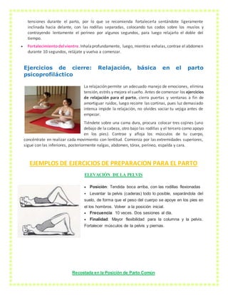 tensiones durante el parto, por lo que se recomienda fortalecerla sentándote ligeramente
inclinada hacia delante, con las rodillas separadas, colocando tus codos sobre los muslos y
contrayendo lentamente el perineo por algunos segundos, para luego relajarlo el doble del
tiempo.
 Fortalecimientodelvientre.Inhalaprofundamente, luego, mientras exhalas,contrae el abdomen
durante 10 segundos, relájate y vuelva a comenzar.
Ejercicios de cierre: Relajación, básica en el parto
psicoprofiláctico
La relajación permite un adecuado manejo de emociones, elimina
tensión, estrés y mejora elsueño. Antes de comenzar los ejercicios
de relajación para el parto, cierra puertas y ventanas a fin de
amortiguar ruidos, luego recorre las cortinas, pues luz demasiado
intensa impide la relajación, no olvides vaciar tu vejiga antes de
empezar.
Tiéndete sobre una cama dura, procura colocar tres cojines (uno
debajo de la cabeza, otro bajo las rodillas y el tercero como apoyo
en los pies). Contrae y afloja los músculos de tu cuerpo,
concéntrate en realizar cada movimiento con lentitud. Comienza por las extremidades superiores,
sigue con las inferiores, posteriormente nalgas, abdomen, tórax, perineo, espalda y cara.
EJEMPLOS DE EJERCICIOS DE PREPARACION PARA EL PARTO
ELEVACIÓN DE LA PELVIS
 Posición: Tendida boca arriba, con las rodillas flexionadas
 Levantar la pelvis (caderas) todo lo posible, separándola del
suelo, de forma que el peso del cuerpo se apoye en los pies en
el los hombros. Volver a la posición inicial.
 Frecuencia: 10 veces. Dos sesiones al día.
 Finalidad: Mayor flexibilidad para la columna y la pelvis.
Fortalecer músculos de la pelvis y piernas.
Recostada en la Posición de Parto Común
 