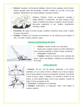  Posición: Acostada, con las piernas dobladas cobre el tronco, sujetadas por las manos.
Cabeza apoyada sobre dos almohadas. También, sentada en una silla, con los pies
apoyados. Manteniendo los muslos doblados y tocando el vientre.
Relajarse. Respirar. Tomar una inspiración completa y
rápida. Mantener la respiración. Sin dejar escapar el aire,
realizar el esfuerzo de evacuar el intestino (acción de pujar).
Descansar expulsando el aire. Realizar respiraciones
normales y repetir.
 Frecuencia: Al realizar la acción de puje, mantener el esfuerzo hasta contar 5. repetir
10 veces cada sesión.
 Finalidad: Fortalecer los músculos que intervienen en los esfuerzos para expulsar el
niño, en el parto. Facilita y abrevia el parto.
Posición decúbito lateral (De lado)
 Posición: Tendida de lado en un sitio plano.
 Elevar todo lo posible la pierna de arriba. Mantenerla
unos momentos extendida y volverla a bajar, lentamente.
 Frecuencia: 5 repeticiones.
 Finalidad: Activar los músculos de los costados del
vientre. Hacer más flexibles y elásticas las articulaciones
de la pelvis.
Flexión alternada
 Posición: De pie, con las piernas separadas y los brazos
extendidos en cruz sobre el tronco. Sentada con el tronco erguido.
Con el cuerpo erguido, se toma una inspiración profunda. Se procede
a girar el tronco, luego a doblarlos, sin cambiar la actitud de los
brazos, la mano derecha llega a tocar el pie izquierdo. Cuando se
dobla el tronco se expulsa el aire.
 Frecuencia: 5 repeticiones de cada lado.
 Finalidad: Acostumbrar la respiración. Hacer más flexible la
columna vertebral.
 