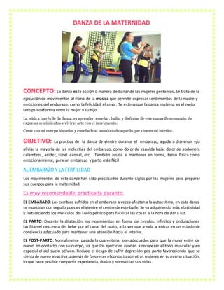 DANZA DE LA MATERNIDAD
CONCEPTO: La danza es la acción o manera de bailar de las mujeres gestantes. Se trata de la
ejecución de movimientos al ritmo de la música que permite expresar sentimientos de la madre y
emociones del embarazo, como la felicidad, el amor. Se estima que la danza materna es el mejor
lazo psicoafectiva entre la mujer y su hijo.
La vida a travésde la danza, es aprender, enseñar, bailar y disfrutar de este maravilloso mundo, de
expresar sentimientos y vivir el arte con el movimiento.
Crear conmi cuerpo historias y enseñarle al mundo todo aquello que vive en mi interior.
OBJETIVO: La práctica de la danza de vientre durante el embarazo, ayuda a disminuir y/o
aliviar la mayoría de las molestias del embarazo, como dolor de espalda baja, dolor de abdomen,
calambres, acidez, túnel carpial, etc. También ayuda a mantener en forma, tanto física como
emocionalmente, para un embarazo y parto más fácil
AL EMBARAZO Y LA FERTILIDAD
Los movimientos de esta danza han sido practicados durante siglos por las mujeres para preparar
sus cuerpos para la maternidad.
Es muy recomendable practicarla durante:
EL EMBARAZO: Los cambios sufridos en el embarazo a veces afectan a la autoestima, en esta danza
se muestran con orgullo pues es el vientre el centro de este baile. Se va adquiriendo más elasticidad
y fortaleciendo los músculos del suelo pélvico para facilitar las cosas a la hora de dar a luz.
EL PARTO: Durante la dilatación, los movimientos en forma de círculos, infinitos y ondulaciones
facilitan el descenso del bebe por el canal del parto, a la vez que ayuda a entrar en un estado de
conciencia adecuado para mantener una atención hacia el interior.
EL POST-PARTO: Normalmente pasada la cuarentena, son adecuados para que la mujer entre de
nuevo en contacto con su cuerpo, ya que los ejercicios ayudan a recuperar el tono muscular y en
especial el del suelo pélvico. Reduce el riesgo de sufrir depresión pos-parto favoreciendo que se
sientade nuevo atractiva, además de favorecer elcontacto con otras mujeres en sumisma situación,
lo que hace posible compartir experiencia, dudas y normalizar sus vidas.
 