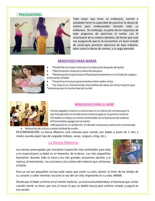 PRECAUCIONES
Toda mujer que tiene un embarazo, normal y
saludable tiene la capacidad de practicar la danza de
vientre para embarazadas durante todo su
embarazo. Sin embargo, es parte de los requisitos de
todo programa de ejercicios el contar con el
visto bueno de tu medico obstetra, de forma que este
nos asegure de que tu te encuentras en buen estado
de salud para practicar ejercicios de bajo impacto,
tales como la danza de vientre, y la yoga prenatal
BENEFICIOS PARA MAMÁ
 *Posibilitaala mujerretornara la vidasocial despuésdel parto
 *Optimizacióncorporal yreducciónde peso
 *Reeducacióncorporal que reflejarápositivamente enel modode cargary
amamantar al bebé
 *Incentivael mutuoconocimiento entre madre e hijo
 *La clase esun momentode intercambiode ideasconotrasmujeresque
*atraviesanporla mismafase de la vida
BENEFICIOS PARA EL BEBÉ
Estar pegadoa mama es comoestar enun úterocon ventanaque le
permite percibirel mundocomo mamáopapá se loquierenmostrar
El bebé se relajayse siente confortable conel balanceode ladanza
Proximidadyapegoconla mamá
Relajaciónenunambiente endonde lalactanciamaternaesincentivada
 Reducciónde cólicosymejorcalidadde sueño
RECOMENDACIÓN: La Danza Materna está indicada para mamás con bebés a partir de 1 mes y
medio usando algún tipo de cargador (rebozo, wrap, canguro, sling, etc.).
La Danza Materna
Las mamás preocupadas por encontrar la posición más confortable para ellas
y en especial para su bebé en el momento de la danza. Los más pequeñitos
durmieron durante toda la clase y los más grandes estuvieron atentos a la
música, elmovimiento, las canciones y los colores del material que utilizamos
al bailar.
Para un ser tan pequeñito no hay nada mejor que sentir su calor, dormir al ritmo de los latidos de
su corazón y soñar mientras escucha la voz del ser más importante en su vida, MAMÁ.
Desde que el bebé se forma en el vientre materno, ya está acostumbrándose al balanceo que siente
cuando mamá se mece, por eso, al nacer lo que un bebito busca para sentirse amado y seguro es
ese vaivén.
 
