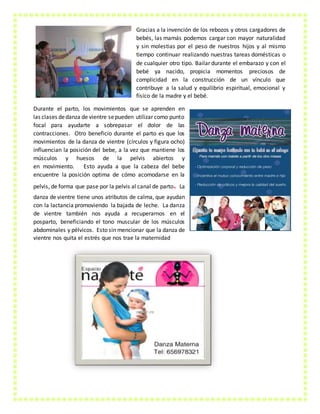 Gracias a la invención de los rebozos y otros cargadores de
bebés, las mamás podemos cargar con mayor naturalidad
y sin molestias por el peso de nuestros hijos y al mismo
tiempo continuar realizando nuestras tareas domésticas o
de cualquier otro tipo. Bailar durante el embarazo y con el
bebé ya nacido, propicia momentos preciosos de
complicidad en la construcción de un vínculo que
contribuye a la salud y equilibrio espiritual, emocional y
físico de la madre y el bebé.
Durante el parto, los movimientos que se aprenden en
las clases dedanza de vientre sepueden utilizar como punto
focal para ayudarte a sobrepasar el dolor de las
contracciones. Otro beneficio durante el parto es que los
movimientos de la danza de vientre (círculos y figura ocho)
influencian la posición del bebe, a la vez que mantiene los
músculos y huesos de la pelvis abiertos y
en movimiento. Esto ayuda a que la cabeza del bebe
encuentre la posición optima de cómo acomodarse en la
pelvis, de forma que pase por la pelvis al canal de parto. La
danza de vientre tiene unos atributos de calma, que ayudan
con la lactancia promoviendo la bajada de leche. La danza
de vientre también nos ayuda a recuperarnos en el
posparto, beneficiando el tono muscular de los músculos
abdominales y pélvicos. Esto sin mencionar que la danza de
vientre nos quita el estrés que nos trae la maternidad
 