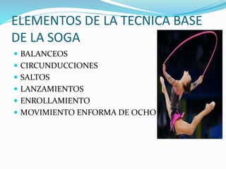 ELEMENTOS DE LA TECNICA BASE 
DE LA SOGA 
 BALANCEOS 
 CIRCUNDUCCIONES 
 SALTOS 
 LANZAMIENTOS 
 ENROLLAMIENTO 
 MOVIMIENTO ENFORMA DE OCHO 
 