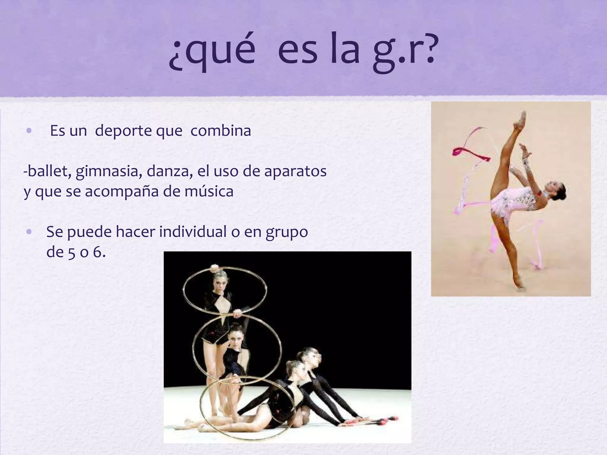 ¿qué es la g.r?
• Es un deporte que combina

-ballet, gimnasia, danza, el uso de aparatos
y que se acompaña de música

• Se puede hacer individual o en grupo
  de 5 o 6.
 