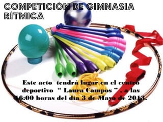 Este acto tendrá lugar en el centro
deportivo “ Laura Campos ” , a las
16:00 horas del día 3 de Mayo de 2013.
COMPETICIÓN DE GIMNASIA
RÍTMICA
 