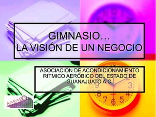 GIMNASIO… LA VISIÓN DE UN NEGOCIO ASOCIACIÓN DE ACONDICIONAMIENTO RITMICO AERÓBICO DEL ESTADO DE GUANAJUATO A.C. 