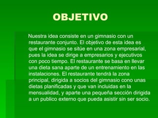 OBJETIVO Nuestra idea consiste en un gimnasio con un restaurante conjunto. El objetivo de esta idea es que el gimnasio se sitúe en una zona empresarial, pues la idea se dirige a empresarios y ejecutivos con poco tiempo. El restaurante se basa en llevar una dieta sana aparte de un entrenamiento en las instalaciones. El restaurante tendrá la zona principal, dirigida a socios del gimnasio cono unas dietas planificadas y que van incluidas en la mensualidad, y aparte una pequeña sección dirigida a un publico externo que pueda asistir sin ser socio. 