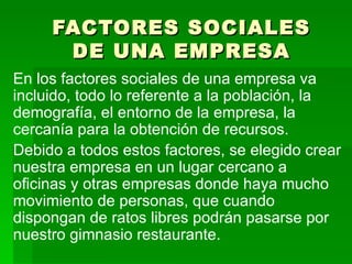 FACTORES SOCIALES DE UNA EMPRESA En los factores sociales de una empresa va incluido, todo lo referente a la población, la demografía, el entorno de la empresa, la cercanía para la obtención de recursos. Debido a todos estos factores, se elegido crear nuestra empresa en un lugar cercano a oficinas y otras empresas donde haya mucho movimiento de personas, que cuando dispongan de ratos libres podrán pasarse por nuestro gimnasio restaurante. 