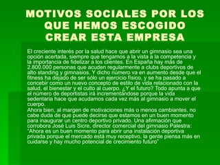 MOTIVOS SOCIALES POR LOS QUE HEMOS ESCOGIDO CREAR ESTA EMPRESA El creciente interés por la salud hace que abrir un gimnasio sea una opción acertada, siempre que tengamos a la vista a la competencia y la importancia de fidelizar a los clientes. En España hay más de 2.800.000 personas que acuden regularmente a clubs deportivos de alto standing y gimnasios. Y dicho número va en aumento desde que el fitness ha dejado de ser sólo un ejercicio físico, y se ha pasado a concebir como un nuevo concepto de estilo de vida relacionado con la salud, el bienestar y el culto al cuerpo. ¿Y el futuro? Todo apunta a que el número de deportistas irá incrementándose porque la vida sedentaria hace que acudamos cada vez más al gimnasio a mover el cuerpo. Ahora bien, al margen de motivaciones más o menos cambiantes, no cabe duda de que puede decirse que estamos en un buen momento para inaugurar un centro deportivo privado. Una afirmación que corrobora José Luis Sicre, director comercial del gimnasio Palestra: “Ahora es un buen momento para abrir una instalación deportiva privada porque el mercado está muy receptivo, la gente piensa más en cuidarse y hay mucho potencial de crecimiento futuro”  . 