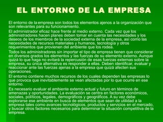 EL ENTORNO DE LA EMPRESA El entorno de la   empresa son todos los elementos ajenos a la organización que son relevantes para su funcionamiento.  El administrador eficaz hace frente al medio externo. Cada vez que los administradores hacen planes deben tomar en cuenta las necesidades y los deseos de los miembros de la sociedad externa de la empresa, así como las necesidades de recursos materiales y humanos, tecnología y otros requerimientos que provienen del ambiente que los rodea.  Todos los administradores sin importar el tipo de empresa tienen que considerar en diversos grados los elementos y las fuerzas de su elemento externo. Aunque quizá lo que haga no evitará la repercusión de esas fuerzas externas sobre la empresa, su única alternativa es responder a ellas. Deben identificar, evaluar y reaccionar ante las fuerzas ajenas a la empresa que quizá afecten sus operaciones.  El entorno contiene muchos recursos de los cuales dependen las empresas lo que provoca que inevitablemente se vean afectadas por lo que ocurre en ese entorno.  Es necesario evaluar el ambiente externo actual y futuro en términos de amenazas y oportunidades. La evaluación se centra en factores económicos, sociales, políticos, legales, demográficos y geográficos. A su vez debe explorarse ese ambiente en busca de elementos que sean de utilidad a la empresa tales como avances tecnológicos, productos y servicios en el mercado, y buscar otros factores necesarios para determinar la situación competitiva de la empresa.  