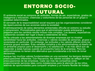 ENTORNO SOCIO-CUTURAL El ambiente social se compone de actitudes, formas de ser, expectativas, grados de inteligencia y educación, creencias y costumbres de las personas de un grupo o sociedad determinados.  El concepto de la responsabilidad social requiere que las organizaciones consideren las repercusiones de sus acciones sobre la sociedad.  El entrelazamiento de estos elementos ambientales dificulta en extremo su estudio y comprensión. Pronosticarlos para que el administrador pueda anticiparse y prepares para los cambios resulta incluso más complejo. Los deseos, expectativas y presiones sociales dan lugar a leyes y estándares de ética.  Se ha criticado a los administradores de diversas empresas por no mostrar sensibilidad hacia las actitudes, creencias y valores sociales de personas, grupos o sociedades en particular. Sin embargo, las actitudes y los valores difieren entre los diversos grupos sociales. Esta variedad complica a los administradores el diseño de un ambiente propicio para el desempeño y la satisfacción. Y es más difícil aún de responder a estas fuerzas cuando se encuentra fuera de la empresa. Pero los administradores no tienen otra alternativa que considerarlas a la hora de tomar decisiones.  Aunque hay muchos valores fundamentales en una sociedad, los tiempos destacan preocupaciones diferentes. Con frecuencia, los valores sociales se reflejan en las preocupaciones de las empresas. Cada vez más las compañías están proporcionando servicios tales como instalaciones para la atención de los niños, además de oportunidades para compartir empleos y un horario flexible de trabajo.   